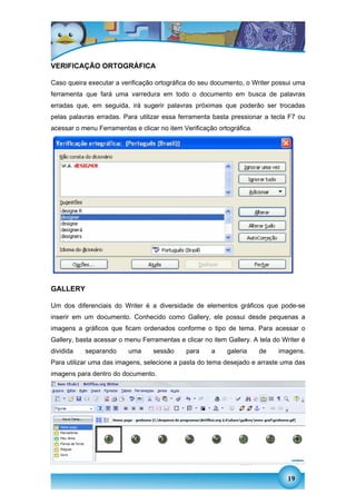 VERIFICAÇÃO ORTOGRÁFICA

Caso queira executar a verificação ortográfica do seu documento, o Writer possui uma
ferramenta que fará uma varredura em todo o documento em busca de palavras
erradas que, em seguida, irá sugerir palavras próximas que poderão ser trocadas
pelas palavras erradas. Para utilizar essa ferramenta basta pressionar a tecla F7 ou
acessar o menu Ferramentas e clicar no item Verificação ortográfica.




GALLERY

Um dos diferenciais do Writer é a diversidade de elementos gráficos que pode-se
inserir em um documento. Conhecido como Gallery, ele possui desde pequenas a
imagens a gráficos que ficam ordenados conforme o tipo de tema. Para acessar o
Gallery, basta acessar o menu Ferramentas e clicar no item Gallery. A tela do Writer é
dividida   separando      uma     sessão     para     a    galeria     de   imagens.
Para utilizar uma das imagens, selecione a pasta do tema desejado e arraste uma das
imagens para dentro do documento.




                                                                                19
 