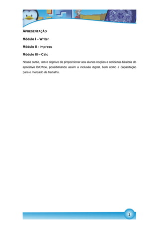 APRESENTAÇÃO

Módulo I – Writer

Módulo II - Impress

Módulo III – Calc

Nosso curso, tem o objetivo de proporcionar aos alunos noções e conceitos básicos do
aplicativo BrOffice, possibilitando assim a inclusão digital, bem como a capacitação
para o mercado de trabalho.




                                                                              2
 