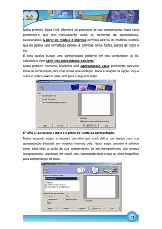Nesta primeira etapa você informará ao programa se sua apresentação ficará vazia
permitindo-o   que   crie   manualmente   todos   os   elementos   da   apresentação.
Selecionando A partir do modelo o Impress permitirá através de modelos internos
que ele possui uma formatação padrão já definidas cores, fontes, planos de fundo e
etc.
E caso queira buscar uma apresentação existente em seu computador ou cd,
selecione o item Abrir uma apresentação existente.
Neste primeiro momento, criaremos uma Apresentação vazia, permitindo conhecer
todas as ferramentas para criar nossa apresentação. Dada a seleção da opção, clique
sobre o botão próximo para partir para a segunda etapa.




ETAPA 2: Seleciona o meio e o plano de fundo da apresentação.
Nesta segunda etapa, o Impress permitirá que você defina um design para sua
apresentação baseada em modelos internos dele. Nesta etapa também é definido
como será feita a saída de sua apresentação se em transparências dos antigos
retroprojetores, impressos em papel, tela (computador/data-show) ou slide fotográfico
para apresentação de fotos.




                                                                               21
 