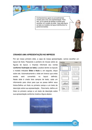 Conheceremos agora os procedimentos
                               iniciais para criar uma apresentação. Para
                               isto, vá no painel de tarefas à direita para
                               escolher um modelo de slide. Veja pela figura
                               ao lado os modelos de layout distribuídos no
                               painel de tarefas:




CRIANDO UMA APRESENTAÇÃO NO IMPRESS

Por ser nosso primeiro slide, a capa de nossa apresentação, vamos escolher um
layout de título. Passando o ponteiro do mouse sobre as
figuras de layout, o Impress informará seu nome(
conforme ilustração ao lado). Localize dentre os layouts
o modelo intitulado Slide e título e, em seguida, clique
sobre ele. Automaticamente o slide em branco que antes
existia   será    convertido     no     layout      definido.
Neste slide é criado dois campos de texto, cada um
informando para clicar para que se possa definir seus
títulos.Defina um título no primeiro campo e um texto de
descrição sobre sua apresentação. . Para tanto, defina um
título no primeiro campo e um texto de descrição sobre
sua apresentação conforme mostra a figura abaixo:




                                                                               23
 