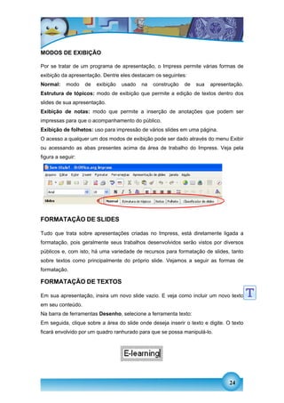 MODOS DE EXIBIÇÃO

Por se tratar de um programa de apresentação, o Impress permite várias formas de
exibição da apresentação. Dentre eles destacam os seguintes:
Normal:    modo    de   exibição   usado   na   construção   de   sua   apresentação.
Estrutura de tópicos: modo de exibição que permite a edição de textos dentro dos
slides de sua apresentação.
Exibição de notas: modo que permite a inserção de anotações que podem ser
impressas para que o acompanhamento do público.
Exibição de folhetos: uso para impressão de vários slides em uma página.
O acesso a qualquer um dos modos de exibição pode ser dado através do menu Exibir
ou acessando as abas presentes acima da área de trabalho do Impress. Veja pela
figura a seguir:




FORMATAÇÃO DE SLIDES

Tudo que trata sobre apresentações criadas no Impress, está diretamente ligada a
formatação, pois geralmente seus trabalhos desenvolvidos serão vistos por diversos
públicos e, com isto, há uma variedade de recursos para formatação de slides, tanto
sobre textos como principalmente do próprio slide. Vejamos a seguir as formas de
formatação.

FORMATAÇÃO DE TEXTOS

Em sua apresentação, insira um novo slide vazio. E veja como incluir um novo texto
em seu conteúdo.
Na barra de ferramentas Desenho, selecione a ferramenta texto:
Em seguida, clique sobre a área do slide onde deseja inserir o texto e digite. O texto
ficará envolvido por um quadro ranhurado para que se possa manipulá-lo.




                                                                                24
 