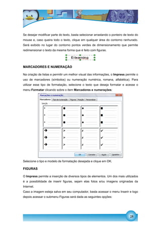 Se desejar modificar parte do texto, basta selecionar arrastando o ponteiro de texto do
mouse e, caso queira todo o texto, clique em qualquer área do contorno ranhurado.
Será exibido no lugar do contorno pontos verdes de dimensionamento que permite
redimensionar o texto da mesma forma que é feito com figuras.




MARCADORES E NUMERAÇÃO

Na criação de listas e permitir um melhor visual das informações, o Impress permite o
uso de marcadores (símbolos) ou numeração numérica, romana, alfabética). Para
utilizar esse tipo de formatação, selecione o texto que deseja formatar e acesse o
menu Formatar clicando sobre o item Marcadores e numerações:




Selecione o tipo e modelo de formatação desejada e clique em OK.

FIGURAS

O Impress permite a inserção de diversos tipos de elementos. Um dos mais utilizados
é a possibilidade de inserir figuras, sejam elas fotos e/ou imagens originadas da
Internet.
Caso a imagem esteja salva em seu computador, basta acessar o menu Inserir e logo
depois acessar o submenu Figuras será dada as seguintes opções:




                                                                                 25
 