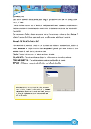 DO ARQUIVO
Esta opção permitirá ao usuário buscar a figura que estiver salva em seu computador.
DIGITALIZAR
Caso o usuário possua um SCANNER, será possível fazer o Impress comunicar com o
mesmo, capturando uma imagem e inserindo-a diretamente dentro de seu documento.
GALLERY
Para acessar o Gallery, basta acessar o menu Ferramentas e clicar no item Gallery. A
tela do Impress é dividida separando uma sessão para a galeria de imagens.

PLANO DE FUNDO DO SLIDE

Para formatar o plano de fundo de um ou todos os slides da apresentação, acesse o
menu Formatar e clique sobre o item Página.Na janela que abrir, acesse a aba
Fundo e veja os tipos de opções fornecidas:
COR – Permite utilizar uma cor sólida no fundo do slide.
GRADIENTE – Permite a utilização de cores misturadas no formato gradiente.
PREENCHIMENTO – Formatos mais simples com utilização de cores.
BITMAP – Utiliza de imagens pré-definidas como fundo do slide.




                                                                               26
 
