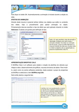 final clique no botão OK. Automaticamente a animação é iniciada durante a edição do
slide.
EFEITOS DE ANIMAÇÃO
Através deste recurso é possível atribuir efeitos nos objetos que estão no conteúdo
dos      slides.   Veja   o   procedimento   para    aplicar   animação   no   objeto.
Primeiramente deve-se escolher o tipo de efeito que será aplicado clicando no botão
Adicionar. É aberta uma janela para definição do tipo.




APRESENTAÇÃO BROFFICE CALC
O BrOffice Calç é um software para edição e criação de planilhas de cálculos que
integra a elas o desenvolvimento de gráficos, recursos de banco de dados. Para iniciá-
lo, assim como os outros softwares existentes, basta acessar o grupo de programas
do BrOffice e selecionar o item BrOffice.org Calc.
Será então aberta a seguinte tela:




                                                                                28
 