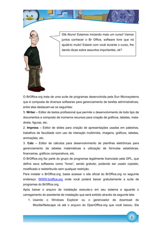 Olá Aluno! Estamos iniciando mais um curso! Vamos
                             juntos conhecer o Br Office, software livre que irá
                             ajudá-lo muito! Estarei com você durante o curso, lhe
                             dando dicas sobre assuntos importantes, ok?




O BrOffice.org trata de uma suíte de programas desenvolvida pela Sun Microsystems
que é composta de diversos softwares para gerenciamento de tarefas administrativas,
entre eles destacam-se os seguintes:
1. Writer – Editor de textos profissional que permite o desenvolvimento de todo tipo de
documentos e composto de inúmeros recursos para criação de gráficos, tabelas, mala-
direta, figuras, etc.
2. Impress – Editor de slides para criação de apresentações usadas em palestras,
trabalhos de faculdade com uso de interação multimídia, imagens, gráficos, tabelas,
animações, etc.
3. Calc – Editor de cálculos para desenvolvimento de planilhas eletrônicas para
gerenciamento de tabelas matemáticas e utilização de fórmulas estatísticas,
financeiras, gráficos comparativos, etc.
O BrOffice.org faz parte do grupo de programas legalmente licenciado pela GPL, que
define seus softwares como “livres”, sendo gratuito, podendo ser usado copiado,
modificado e redistribuído sem qualquer restrição.
Para instalar o BrOffice.org, basta acessar o site oficial do BrOffice.org no seguinte
endereço: WWW.broffice.org onde você poderá baixar gratuitamente a suíte de
programas do BrOffice.org.
Após baixar o arquivo de instalação execute-o em seu sistema e aguarde o
carregamento do assistente de instalação que será exibido através da seguinte tela:
    1. Usando      o    Windows   Explorer   ou   o   gerenciador   de   download     do
        Mozilla/Netscape vá até o arquivo do OpenOffice.org que você baixou. Ele



                                                                                 3
 