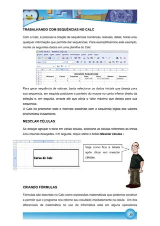 TRABALHANDO COM SEQUÊNCIAS NO CALC

Com o Calc, é possível a criação de sequências numéricas, textuais, datas, horas e/ou
qualquer informação que permita dar sequências. Para exemplificarmos este exemplo,
monte os seguintes dados em uma planilha do Calc:




Para gerar sequência de valorse, basta selecionar os dados iniciais que deseja para
sua sequencia, em seguida posicione o ponteiro do mouse no canto inferior direito da
seleção e, em seguida, arraste até que atinja o valor máximo que deseja para sua
sequencia.
O Calc irá preencher todo o intervalo escolhido com a sequência lógica dos valores
preenchidos inicialmente.

MESCLAR CÉLULAS

Se desejar agrupar o texto em várias células, selecione as células referentes as linhas
e/ou colunas desejadas. Em seguida, clique sobre o botão Mesclar células :



                                               Veja como fica a tabela
                                               após clicar em mesclar
                                               células.




CRIANDO FÓRMULAS

Fórmulas são descritas no Calc como expressões matemáticas que podemos construir
e permitir que o programa nos retorne seu resultado imediatamente na célula. Um dos
diferenciais da matemática no uso da informática está em alguns operadores


                                                                                 33
 