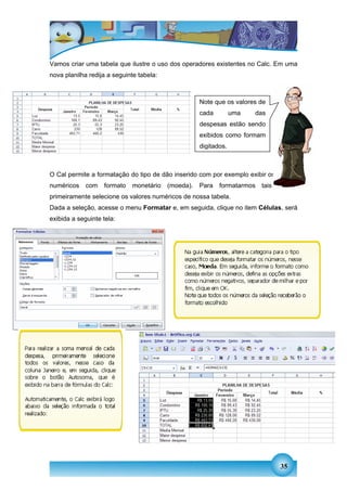 Vamos criar uma tabela que ilustre o uso dos operadores existentes no Calc. Em uma
nova planilha redija a seguinte tabela:



                                                     Note que os valores de
                                                     cada         uma   das
                                                     despesas estão sendo
                                                     exibidos como formam
                                                     digitados.



O Cal permite a formatação do tipo de dão inserido com por exemplo exibir os valores
numéricos    com   formato   monetário    (moeda).   Para   formatarmos   tais   dados,
primeiramente selecione os valores numéricos de nossa tabela.
Dada a seleção, acesse o menu Formatar e, em seguida, clique no item Células, será
exibida a seguinte tela:




                                                                                 35
 