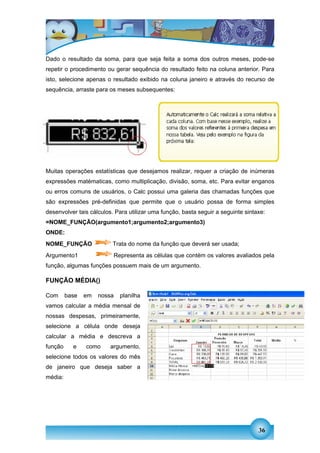 Dado o resultado da soma, para que seja feita a soma dos outros meses, pode-se
repetir o procedimento ou gerar sequência do resultado feito na coluna anterior. Para
isto, selecione apenas o resultado exibido na coluna janeiro e através do recurso de
sequência, arraste para os meses subsequentes:




FUNÇÕES DO CALC




Muitas operações estatísticas que desejamos realizar, requer a criação de inúmeras
expressões matématicas, como multiplicação, divisão, soma, etc. Para evitar enganos
ou erros comuns de usuários, o Calc possui uma galeria das chamadas funções que
são expressões pré-definidas que permite que o usuário possa de forma simples
desenvolver tais cálculos. Para utilizar uma função, basta seguir a seguinte sintaxe:
=NOME_FUNÇÃO(argumento1;argumento2;argumento3)
ONDE:
NOME_FUNÇÃO              Trata do nome da função que deverá ser usada;
Argumento1                   Representa as células que contém os valores avaliados pela
função, algumas funções possuem mais de um argumento.

FUNÇÃO MÉDIA()

Com      base   em   nossa     planilha
vamos calcular a média mensal de
nossas despesas, primeiramente,
selecione a célula onde deseja
calcular a média e descreva a
função     e    como     argumento,
selecione todos os valores do mês
de janeiro que deseja saber a
média:




                                                                                  36
 