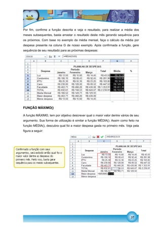 Por fim, confirme a função descrita e veja o resultado, para realizar a média dos
meses subsequentes, basta arrastar o resultado deste mês gerando sequência para
os próximos. Com base no exemplo da média mensal, faça o cálculo da média por
despesa presente na coluna G de nosso exemplo. Após confirmada a função, gere
sequência de seu resultado para as próximas despesas:




FUNÇÃO MÁXIMO()

A função MÁXIMO, tem por objetivo descrever qual o maior valor dentre vários de seu
argumento. Sua forma de utilização é similar a função MÉDIA(). Assim como feito na
função MÉDIA(), descubra qual foi a maior despesa gasta no primeiro mês. Veja pela
figura a seguir:




                                                                             37
 