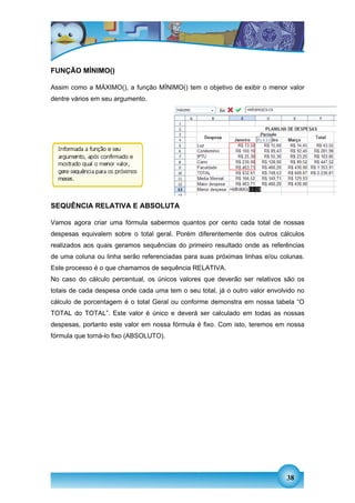FUNÇÃO MÍNIMO()

Assim como a MÁXIMO(), a função MÍNIMO() tem o objetivo de exibir o menor valor
dentre vários em seu argumento.




SEQUÊNCIA RELATIVA E ABSOLUTA

Vamos agora criar uma fórmula sabermos quantos por cento cada total de nossas
despesas equivalem sobre o total geral. Porém diferentemente dos outros cálculos
realizados aos quais geramos sequências do primeiro resultado onde as referências
de uma coluna ou linha serão referenciadas para suas próximas linhas e/ou colunas.
Este processo é o que chamamos de sequência RELATIVA.
No caso do cálculo percentual, os únicos valores que deverão ser relativos são os
totais de cada despesa onde cada uma tem o seu total, já o outro valor envolvido no
cálculo de porcentagem é o total Geral ou conforme demonstra em nossa tabela “O
TOTAL do TOTAL”. Este valor é único e deverá ser calculado em todas as nossas
despesas, portanto este valor em nossa fórmula é fixo. Com isto, teremos em nossa
fórmula que torná-lo fixo (ABSOLUTO).




                                                                             38
 