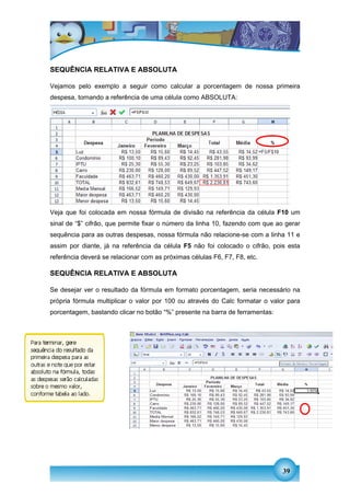 SEQUÊNCIA RELATIVA E ABSOLUTA

Vejamos pelo exemplo a seguir como calcular a porcentagem de nossa primeira
despesa, tornando a referência de uma célula como ABSOLUTA:




Veja que foi colocada em nossa fórmula de divisão na referência da célula F10 um
sinal de “$” cifrão, que permite fixar o número da linha 10, fazendo com que ao gerar
sequência para as outras despesas, nossa fórmula não relacione-se com a linha 11 e
assim por diante, já na referência da célula F5 não foi colocado o cifrão, pois esta
referência deverá se relacionar com as próximas células F6, F7, F8, etc.

SEQUÊNCIA RELATIVA E ABSOLUTA

Se desejar ver o resultado da fórmula em formato porcentagem, seria necessário na
própria fórmula multiplicar o valor por 100 ou através do Calc formatar o valor para
porcentagem, bastando clicar no botão “%” presente na barra de ferramentas:




                                                                               39
 