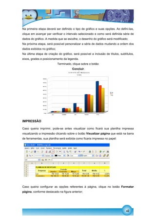 Na primeira etapa deverá ser definido o tipo de gráfico e suas opções. Ao definí-las,
clique em avançar par verificar o intervalo selecionado e como será definida série de
dados do gráfico. A medida que se escolhe, o desenho do gráfico será modificado;
Na próxima etapa, será possível personalizar a série de dados mudando a ordem dos
dados exibidos no gráfico;
Na última etapa de criação do gráfico, será possível a inclusão de títulos, subtítulos,
eixos, grades e posicionamento da legenda.
                             Terminado, clique sobre o botão
                                        Concluir.




IMPRESSÃO

Caso queira imprimir, pode-se antes visualizar como ficará sua planilha impressa
visualizando a impressão clicando sobre o botão Visualizar página que está na barra
de ferramentas, sua planilha será exibida como ficaria impressa no papel:




Caso queira configurar as opções referentes à página, clique no botão Formatar
página, conforme destacado na figura anterior;




                                                                                 42
 