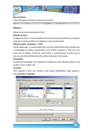 Barra de Status
Exibe informações inerentes ao documento corrente.



Margens

Exibe o limite da área de edição do texto.
Seleção de texto
A seleção de texto é um dos principais recursos necessário para informar ao programa
onde que se deseja modificar sua estética no que se trata do texto.
Editar/Localizar e Substituir – Crtl+F
Através desta ação, o usuário poderá tanto encontrar determinado trecho do texto sem
a necessidade de fazê-lo manualmente como também substituir o texto por outro
trecho que se deseja. É possível ainda mudar o comportamento do texto que se
procura como fazer diferenciação entre letras maiúsculas e minúsculas.
Formatação
É através da formatação que modificamos a estética do texto, alterando desde o tipo
de letra a cores, estilos e etc.
Caractere
Para modificar a fonte, tipo, tamanho, entre outras modificações, basta acessar o
menu Formatar / Caractere.




                                                                              6
 