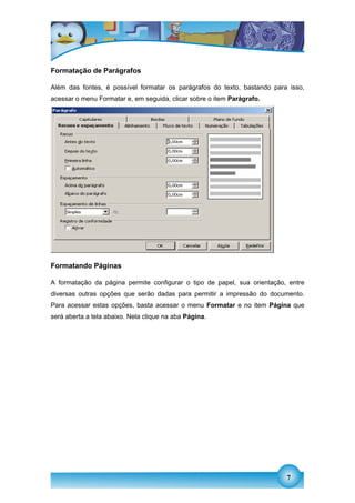 Formatação de Parágrafos

Além das fontes, é possível formatar os parágrafos do texto, bastando para isso,
acessar o menu Formatar e, em seguida, clicar sobre o item Parágrafo.




Formatando Páginas

A formatação da página permite configurar o tipo de papel, sua orientação, entre
diversas outras opções que serão dadas para permitir a impressão do documento.
Para acessar estas opções, basta acessar o menu Formatar e no item Página que
será aberta a tela abaixo. Nela clique na aba Página.




                                                                          7
 
