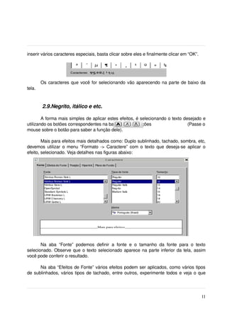 inserir vários caracteres especiais, basta clicar sobre eles e finalmente clicar em “OK”.




        Os caracteres que você for selecionando vão aparecendo na parte de baixo da 
tela.



         2.9.Negrito, itálico e etc.

        A forma mais simples de aplicar estes efeitos, é selecionando o texto desejado e 
utilizando os botões correspondentes na barra de formatações                             (Passe o 
mouse sobre o botão para saber a função dele).

        Mais para efeitos mais detalhados como: Duplo sublinhado, tachado, sombra, etc, 
devemos utilizar o menu “Formato ­> Caractere” com o texto que deseja­se aplicar o 
efeito, selecionado. Veja detalhes nas figuras abaixo:




       Na   aba   “Fonte”   podemos   definir   a   fonte   e   o   tamanho   da   fonte   para   o   texto 
selecionado. Observe que o texto selecionado aparece na parte inferior da tela, assim 
você pode conferir o resultado.

      Na aba “Efeitos de Fonte” vários efeitos podem ser aplicados, como vários tipos 
de sublinhados, vários tipos de tachado, entre outros, experimente todos e veja o que 




                                                                                                        11
 