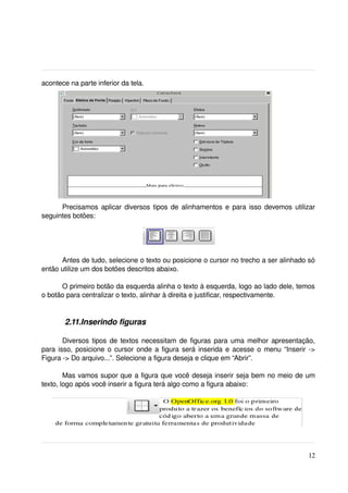 acontece na parte inferior da tela.




        2.10.Alinhando o texto

      Precisamos aplicar diversos tipos de alinhamentos e para isso devemos utilizar 
seguintes botões:




      Antes de tudo, selecione o texto ou posicione o cursor no trecho a ser alinhado só 
então utilize um dos botões descritos abaixo.

      O primeiro botão da esquerda alinha o texto à esquerda, logo ao lado dele, temos 
o botão para centralizar o texto, alinhar à direita e justificar, respectivamente.


        2.11.Inserindo figuras

       Diversos tipos de textos necessitam de figuras para uma melhor apresentação, 
para isso, posicione o cursor onde a figura será inserida e acesse o menu “Inserir ­> 
Figura ­> Do arquivo...”. Selecione a figura deseja e clique em “Abrir”.

        Mas vamos supor que a figura que você deseja inserir seja bem no meio de um 
texto, logo após você inserir a figura terá algo como a figura abaixo:




                                                                                      12
 