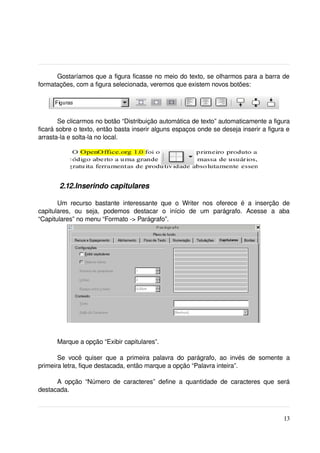 Gostaríamos que a figura ficasse no meio do texto, se olharmos para a barra de 
formatações, com a figura selecionada, veremos que existem novos botões:




       Se clicarmos no botão “Distribuição automática de texto” automaticamente a figura 
ficará sobre o texto, então basta inserir alguns espaços onde se deseja inserir a figura e 
arrasta­la e solta­la no local.




         2.12.Inserindo capitulares

       Um   recurso   bastante   interessante   que   o   Writer   nos   oferece   é   a   inserção   de 
capitulares,   ou   seja,   podemos   destacar   o   início   de   um   parágrafo.   Acesse   a   aba 
“Capitulares” no menu “Formato ­> Parágrafo”.


 




        Marque a opção “Exibir capitulares”.

       Se   você   quiser   que   a   primeira   palavra   do   parágrafo,   ao   invés   de   somente   a 
primeira letra, fique destacada, então marque a opção “Palavra inteira”.

      A   opção   “Número   de   caracteres”   define   a   quantidade   de   caracteres   que   será 
destacada. 



                                                                                                       13
 