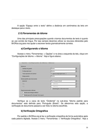 A opção “Espaço entre o texto” define a distância em centímetros da letra em 
destaque para o texto.

        2.13.Ferramentas de Idioma

       Uma das principais preocupações quando criamos documentos de texto é quanto 
ao uso correto da língua. Por isso sempre devemos utilizar os recursos oferecidos pelo 
BrOffice.org para nos ajudar a escrever textos gramaticalmente corretos.

            a) Configurando o Idioma

       Acesse o menu “Ferramentas ­> Opções” e na área a esquerda da tela, clique em 
“Configurações de Idioma ­> Idioma”. Veja a figura abaixo:

 




        Verifique   se   a   caixa   de   texto   “Ocidental”   na   sub­área   “Idioma   padrão   para 
documentos”   está   definido   para   “Português   (Brasil)”.   Se   alterarmos   esta   opção,   a 
verificação do documento passará a ser feita no idioma escolhido.

            b)Verificação Ortográfica

      Por padrão o BrOffice.org já faz a verificação ortográfica de forma automática após 
cada palavra digitada. Acesse o menu: “Ferramentas ­> Verificação Ortográfica”. Veja a 



                                                                                                    14
 