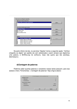 Na parte inferior da tela, na sub­área “Opções” temos a seguinte opção: “Verificar 
ortografia ao digitar” por padrão ela vem selecionada e assim sempre que digitarmos 
uma   palavra,   o   BrOffice.org   irá   verifica­la.   Caso   não   queira   que   isto   aconteça, 
desmarque­a.
 


            d)Contagem de palavras

      Podemos saber quantas palavras e caracteres nossos textos possuem, para isso 
acesse o menu “Ferramentas ­> Contagem de palavras” Veja a figura abaixo:




                                                                                                  16
 