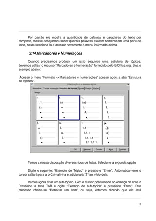 Por   padrão   ele   mostra   a   quantidade   de   palavras   e   caracteres   do   texto   por 
completo, mas se desejarmos saber quantas palavras existem somente em uma parte do 
texto, basta seleciona­lo e acessar novamente o menu informado acima.

         2.14.Marcadores e Numerações

     Quando   precisamos   produzir   um   texto   seguindo   uma   estrutura   de   tópicos, 
devemos utilizar o recurso “Marcadores e Numeração” fornecido pelo BrOffice.org. Siga o 
exemplo abaixo:

 Acesse o menu “Formato ­> Marcadores e numerações” acesse agora a aba “Estrutura 
de tópicos”.




       Temos a nossa disposição diversos tipos de listas. Selecione a segunda opção.

       Digite o seguinte: “Exemplo de Tópico” e pressione “Enter”. Automaticamente o 
cursor saltará para a próxima linha e adicionará “2” ao início dela.

      Vamos agora criar um sub­tópico. Com o cursor posicionado no começo da linha 2 
Pressione   a   tecla   TAB   e   digite   “Exemplo   de   sub­tópico”   e   pressione   “Enter”.   Este 
processo   chama­se   “Rebaixar   um   item”,   ou   seja,   estamos   dizendo   que   ele   está 



                                                                                                     17
 