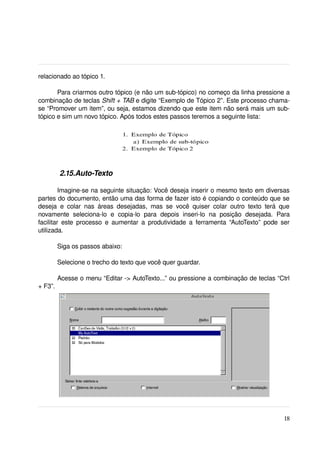 relacionado ao tópico 1.

       Para criarmos outro tópico (e não um sub­tópico) no começo da linha pressione a 
combinação de teclas Shift + TAB e digite “Exemplo de Tópico 2”. Este processo chama­
se “Promover um item”, ou seja, estamos dizendo que este item não será mais um sub­
tópico e sim um novo tópico. Após todos estes passos teremos a seguinte lista:




          2.15.Auto­Texto

         Imagine­se na seguinte situação: Você deseja inserir o mesmo texto em diversas 
partes do documento, então uma das forma de fazer isto é copiando o conteúdo que se 
deseja   e   colar   nas   áreas   desejadas,   mas   se   você   quiser   colar   outro   texto   terá   que 
novamente   seleciona­lo   e   copia­lo   para   depois   inseri­lo   na   posição   desejada.   Para 
facilitar  este  processo e aumentar  a produtividade a ferramenta  “AutoTexto”  pode ser 
utilizada.

         Siga os passos abaixo:

         Selecione o trecho do texto que você quer guardar.

         Acesse o menu “Editar ­> AutoTexto...” ou pressione a combinação de teclas “Ctrl 
+ F3”.




                                                                                                          18
 