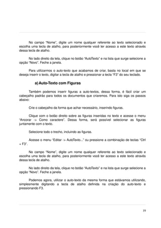 No   campo   “Nome”,   digite   um   nome   qualquer   referente   ao   texto   selecionado   e 
escolha uma tecla de atalho, para posteriormente você ter acesso a este texto através 
dessa tecla de atalho.

      No lado direito da tela, clique no botão “AutoTexto” e na lista que surge selecione a 
opção “Novo”. Feche a janela.

      Para utilizarmos o auto­texto que acabamos de criar, basta no local em que se 
deseja inserir o texto, digitar a tecla de atalho e pressionar a tecla “F3” do seu teclado.

             a) Auto­Texto com Figuras

      Também   podemos   inserir   figuras   a   auto­textos,   dessa   forma,   é   fácil   criar   um 
cabeçalho padrão para todos os documentos que criaremos. Para isto siga os passos 
abaixo:

         Crie o cabeçalho da forma que achar necessário, inserindo figuras.

      Clique com o botão direito sobre as figuras inseridas no texto e acesse o menu 
“Ancorar   ­>   Como   caractere”.   Dessa   forma,   será   possível   selecionar   as   figuras 
juntamente com o texto.

         Selecione todo o trecho, incluindo as figuras.

         Acesse o menu “Editar ­> AutoTexto...” ou pressione a combinação de teclas “Ctrl 
+ F3”.

      No   campo   “Nome”,   digite   um   nome   qualquer   referente   ao   texto   selecionado   e 
escolha uma tecla de atalho, para posteriormente você ter acesso a este texto através 
dessa tecla de atalho.

      No lado direito da tela, clique no botão “AutoTexto” e na lista que surge selecione a 
opção “Novo”. Feche a janela.

       Podemos agora, utilizar o auto­texto da mesma forma que estávamos utilizando, 
simplesmente   digitando   a   tecla   de   atalho   definida   na   criação   do   auto­texto   e 
pressionando F3.




                                                                                                    19
 
