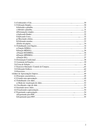  3.1.Conhecendo o Calc.....................................................................................    ............................30
    3.2.Utilização Simples..................................................................................................  ................30
        b)Salvando a planilha..............................................................................................  .................31
        c)Abrindo a planilha...........................................................................................................  ......31
        d)Formatações simples................................................................................     ............................32
        e)Aplicando Bordas.....................................................................................   ............................32
        f)Aplicando Cores........................................................................................................ ............32
        g) Mesclando células................................................................................................................   32
        h)Utilizando moedas................................................................................................   ................33
        i)Estilos de página..........................................................................................................
                                                                                                                                    ..........34
    3.3.Trabalhando com Funções........................................................................................         ..............34
        a) Função SOMA()......................................................................................    ............................35
        b)Função MÉDIA().............................................................................................................     .....36
        c)Função MÁXIMO()....................................................................................................       ..........36
        d)Função MÍNIMO().......................................................................................      ........................37
        e)Função SE().........................................................................................................................
                                                                                                                                             ..37
    3.4.Formatação Condicional..................................................................................................        .......38
    3.5.Assistente de Funções....................................................................................................     .........39
    3.6.Caixa de Seleção.................................................................................................. ...................41
    3.7.Exercício Orientado: Controle de Compras..........................................................................                   ..42
    3.8.Utilizando Gráficos................................................................................................................   .44
    3.9.Exercícios...................................................................................................................
                                                                                                                                 .............47
 4.Editor de Apresentações Impress.............................................................................         ......................49
    4.1.Principais características..........................................................................................   ...............49
    4.2.Criando uma apresentação..................................................................................................         ....49
    4.3.Trabalhando com slides.....................................................................................      .....................52
        a) Modo de visualização de slides.........................................................................          ..................52
    4.4. Escolhendo o tipo de slide........................................................................................      .............53
    4.5.Inserindo novos slides.......................................................................................................    ......54
    4.6.Visualizando a apresentação..............................................................................................         .....54
    4.7.Exportando a apresentação...............................................................................        ......................54
        a)Exportando para PDF...................................................................................      ........................54
        b)Exportando para SWF....................................................................................       ......................55




                                                                                                                                               2
 