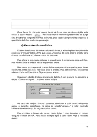 Outra forma de criar esta mesma tabela de forma mais simples e rápida seria 
utilizar o botão “Tabela”          . Para isso clique e mantenha pressionado até surgir 
uma área branca composta de linhas e colunas, onde você irá simplesmente selecionar a 
quantidade de linhas e colunas que desejar.

            a) Alterando colunas e linhas

       Existem duas formas de alterar a altura das linhas, a mais simples é simplesmente 
posicionar o “mouse” sobre a linha que separa uma célula da outra, clicar e arrastar para 
cima ou para baixo de acordo com a sua necessidade.

      Para alterar a largura das colunas, o procedimento é o mesmo do para as linhas, 
mas você irá clicar e arrastar para a esquerda ou direita.

       Mas vamos supor que você precise definir espaços exatos ocupados pelas linhas 
ou colunas, então para isso, não basta clicar e arrastar. Para este exemplo, utilizaremos 
a tabela criada no tópico acima. Siga os passos abaixo:

      Clique com o botão direito no cruzamento da linha 1 com a coluna 1 e selecione a 
opção: “Coluna ­> Largura...”. A janela abaixo surgirá:




        No   caixa   de   seleção   “Coluna”   podemos   selecionar   a   qual   coluna   desejamos 
aplicar   o   tamanho   especificado   na   caixa   de   seleção“Largura...”   o   valor   mostrado 
inicialmente neste campo é a largura atual da coluna.

      Para   modificar   a   largura   da   coluna,   basta   digitar   o   novo   tamanho   no   campo 
“Largura” e clicar  em OK. Para nosso exemplo digite o valor 15cm.  Veja o resultado 
abaixo:



                                                                                                    21
 