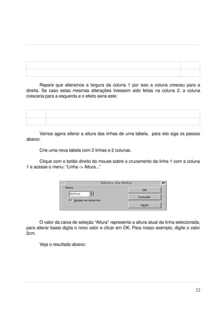 Repare que alteramos a largura da coluna 1 por isso a coluna cresceu para a 
direita. Se caso estas mesmas alterações tivessem sido feitas na coluna 2, a coluna 
cresceria para a esquerda e o efeito seria este:




      Vamos agora alterar a altura das linhas de uma tabela,  para isto siga os passos 
abaixo:

      Crie uma nova tabela com 2 linhas e 2 colunas.

       Clique com o botão direito do mouse sobre o cruzamento da linha 1 com a coluna 
1 e acesse o menu: “Linha ­> Altura...”




       O valor da caixa de seleção “Altura” representa a altura atual da linha selecionada, 
para alterar basta digita o novo valor e clicar em OK. Para nosso exemplo, digite o valor 
2cm.

      Veja o resultado abaixo:




                                                                                         22
 