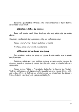 Selecione a quantidade e defina se a linha será inserida antes ou depois da linha 
selecionada. Clique em OK

             d)Excluindo linhas ou colunas

      Caso   você   precise   excluir   linhas   depois   de   criar   uma   tabela,   siga   os   passos 
abaixo:

Clique com o botão direito do mouse sobre a linha que você deseja excluir.

        Acesse o menu “Linha ­> Excluir” (ou Coluna ­> Excluir).

        A linha ou coluna será removida imediatamente.

             e) Alterando as bordas de uma tabela

       Para   adicionar,   remover   ou   alterar   as   bordas   de   uma   tabela,   siga   os   passo 
descritos abaixo:

       Selecione a tabela, para isso, posicione o mouse no canto superior esquerdo da 
mesma   e   quando   o   ponteiro   do   mouse   ficar   diferente,   clique   e   a   tabela   toda   será 
selecionada.

       Acesse o menu “Tabela ­> Propriedades da tabela...” e clique na aba “Bordas”. 
Você verá a tela abaixo, nela é possível definir quais bordas serão visíveis, definir o estilo 
das bordas, definir o a distância que o texto inserido nas células ficará das bordas e 
finalmente definir o sombreamento (caso exista) da tabela.




                                                                                                        24
 