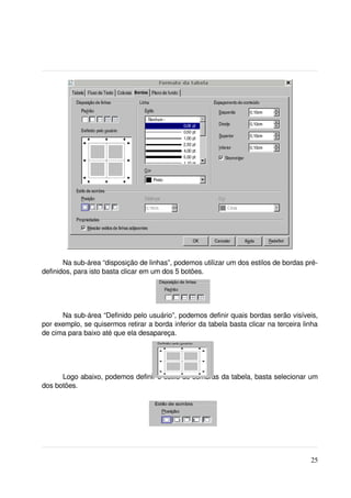 Na sub­área “disposição de linhas”, podemos utilizar um dos estilos de bordas pré­
definidos, para isto basta clicar em um dos 5 botões.




      Na sub­área “Definido pelo usuário”, podemos definir quais bordas serão visíveis, 
por exemplo, se quisermos retirar a borda inferior da tabela basta clicar na terceira linha 
de cima para baixo até que ela desapareça.




      Logo abaixo, podemos definir o estilo de sombras da tabela, basta selecionar um 
dos botões.




                                                                                         25
 