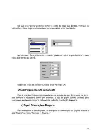 Na sub­área “Linha” podemos definir o estilo do traço das bordas, verifique os 
vários disponíveis. Logo abaixo também podemos definir a cor das bordas.




        Na sub­área “Espaçamento do conteúdo” podemos definir a que distancia o texto 
ficará das bordas da tabela.




        Depois de feitas as alterações, basta clicar no botão OK.

         2.17.Configurações do Documento

        Este é um dos tópicos mais importantes na criação de um documento de texto, 
pois   sempre   é   necessário   definir   por   exemplo,   o   tipo   de   papel   correto   utilizado   pela 
impressora, configurar margens, cabeçalhos, rodapés, orientação da página.

             a) Papel, Orientação e Margens.

      Para configurar o tipo de papel, as margens e a orientação da página acesse a 
aba “Página” no menu “Formato ­> Página...”




                                                                                                           26
 