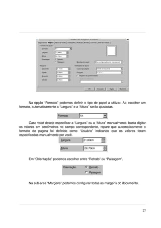 Na opção “Formato” podemos definir o tipo de papel a utilizar. Ao escolher um 
formato, automaticamente a “Largura” e a “Altura” serão ajustadas.



      Caso você deseje especificar a “Largura” ou a “Altura” manualmente, basta digitar 
os valores em centímetros no campo correspondente, repare que automaticamente o 
formato   de   pagina   foi   definido   como   “Usuário”   indicando   que   os   valores   foram 
especificados manualmente por você. 




       Em “Orientação” podemos escolher entre “Retrato” ou “Paisagem”.




       Na sub­área “Margens” podemos configurar todas as margens do documento.




                                                                                               27
 