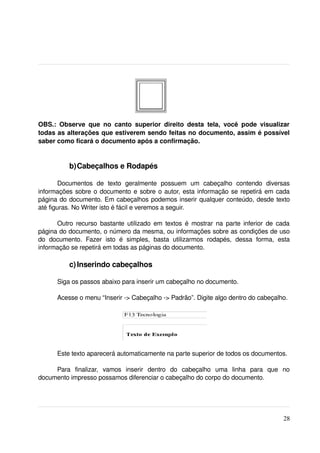 OBS.:   Observe   que   no   canto   superior   direito   desta   tela,   você   pode   visualizar 
todas as alterações que estiverem sendo feitas no documento, assim é possível 
saber como ficará o documento após a confirmação. 


            b)Cabeçalhos e Rodapés

        Documentos   de   texto   geralmente   possuem   um   cabeçalho   contendo   diversas 
informações sobre o documento e sobre o autor, esta informação se repetirá em cada 
página do documento. Em cabeçalhos podemos inserir qualquer conteúdo, desde texto 
até figuras. No Writer isto é fácil e veremos a seguir.

       Outro recurso bastante utilizado em textos é mostrar na parte inferior de cada 
página do documento, o número da mesma, ou informações sobre as condições de uso 
do   documento.   Fazer   isto   é   simples,   basta   utilizarmos   rodapés,   dessa   forma,   esta 
informação se repetirá em todas as páginas do documento.

            c) Inserindo cabeçalhos

       Siga os passos abaixo para inserir um cabeçalho no documento.

       Acesse o menu “Inserir ­> Cabeçalho ­> Padrão”. Digite algo dentro do cabeçalho.




       Este texto aparecerá automaticamente na parte superior de todos os documentos.

     Para   finalizar,   vamos   inserir   dentro   do   cabeçalho   uma   linha   para   que   no 
documento impresso possamos diferenciar o cabeçalho do corpo do documento.




                                                                                                   28
 
