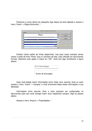 Posicione o cursor dentro do cabeçalho logo abaixo do texto digitado e acesse o 
menu “Inserir ­> Régua Horizontal...”.




        Existem   vários   estilos   de   linhas   disponíveis,   mas   para   nosso   exemplo   vamos 
utilizar o estilo de linha “Plano” que é o primeiro da lista, mais utilizado em documentos 
formais. Selecione esta opção e clique em “OK”. Você terá algo semelhante a figura 
abaixo.




       Caso você deseje inserir informações como: Data, hora, assunto, título ou autor 
acesse o menu “Inserir ­> Campos” e você encontrará todas essas informações a sua 
diposição.

      Informações   como   assunto,   título   e   autor   precisam   ser   configuradas   no 
documentos para que você consiga inserir seus respectivos campos. Siga os passos 
abaixo.

       Acesse o menu “Arquivo ­> Propriedades...”




                                                                                                   29
 