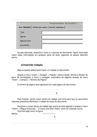 Na aba descrição, preencha o título e o assunto do documento. Agora você pode 
inserir   estas   informações   em   qualquer   parte   do   texto,   seguindo   os   passos   descritos 
acima.


             a) Inserindo rodapés

       Siga os passos abaixo para inserir um rodapé no documento.

        Acesse o menu “Inserir ­> Rodapé ­> Padrão”. Utilize o botão “Alinhar à Direita” da 
barra   de   formatações   e   insira   a   contagem   automática   de   páginas   através   do   menu 
“Inserir ­> Campos ­> Número da Página”.

       O número da página atual aparecerá em cada página do documento.




      Para finalizar, vamos inserir dentro do rodapé uma linha para que no documento 
impresso possamos diferenciar o rodapé do corpo do documento.

        Posicione o cursor dentro do rodapé logo acima do texto digitado e acesse o menu 
“Inserir ­> Régua Horizontal...”. E insira uma linha “Plano” como foi mostrado acima.
        Você terá algo como na figura 
abaixo.




                                                                                                     30
 