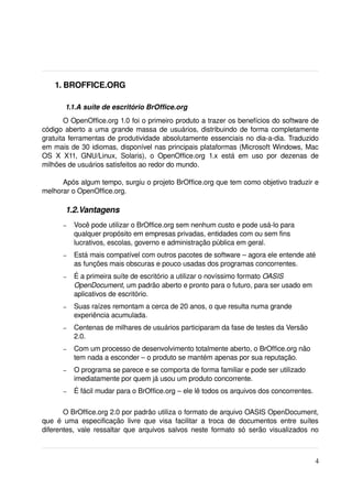  1. BROFFICE.ORG

         1.1.A suíte de escritório BrOffice.org
        O OpenOffice.org 1.0 foi o primeiro produto a trazer os benefícios do software de 
código aberto a uma grande massa de usuários, distribuindo de forma completamente 
gratuita ferramentas de produtividade absolutamente essenciais no dia­a­dia. Traduzido 
em mais de 30 idiomas, disponível nas principais plataformas (Microsoft Windows, Mac 
OS   X   X11,   GNU/Linux,   Solaris),   o   OpenOffice.org   1.x   está   em   uso   por   dezenas   de 
milhões de usuários satisfeitos ao redor do mundo.

      Após algum tempo, surgiu o projeto BrOffice.org que tem como objetivo traduzir e 
melhorar o OpenOffice.org.

         1.2.Vantagens
        –   Você pode utilizar o BrOffice.org sem nenhum custo e pode usá­lo para 
            qualquer propósito em empresas privadas, entidades com ou sem fins 
            lucrativos, escolas, governo e administração pública em geral.
        –   Está mais compatível com outros pacotes de software – agora ele entende até 
            as funções mais obscuras e pouco usadas dos programas concorrentes.
        –   É a primeira suíte de escritório a utilizar o novíssimo formato OASIS 
            OpenDocument, um padrão aberto e pronto para o futuro, para ser usado em 
            aplicativos de escritório.
        –   Suas raízes remontam a cerca de 20 anos, o que resulta numa grande 
            experiência acumulada.
        –   Centenas de milhares de usuários participaram da fase de testes da Versão 
            2.0.
        –   Com um processo de desenvolvimento totalmente aberto, o BrOffice.org não 
            tem nada a esconder – o produto se mantém apenas por sua reputação.
        –   O programa se parece e se comporta de forma familiar e pode ser utilizado 
            imediatamente por quem já usou um produto concorrente.
        –   É fácil mudar para o BrOffice.org – ele lê todos os arquivos dos concorrentes.

        O BrOffice.org 2.0 por padrão utiliza o formato de arquivo OASIS OpenDocument, 
que   é   uma   especificação   livre   que   visa   facilitar   a   troca   de   documentos   entre   suítes 
diferentes, vale ressaltar que arquivos salvos neste formato só serão visualizados no 



                                                                                                           4
 