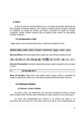  3. CALC

        O Calc da suíte de escritório BrOffice.org, é um editor de planilhas eletrônicas de 
fácil utilização e bastante poderoso, tem suporte a diversos tipos de funções, incluindo 
um   assistente   de   criação   de   funções   que   facilita   o   processo   de   criação   de   funções 
complexas,   contém   também   diversos   tipos   de   gráficos   para   resumir   as   informações 
contidas na planilha.

         3.1.Conhecendo o Calc

  Segue abaixo uma breve descrição sobre o ambiente de trabalho do Calc.




Barra de Menus: Esta barra disponibiliza acesso às mais diversas funções do Calc.




Barra de Ferramentas: Esta barra disponibiliza acesso rápido às opções mais utilizadas  
no Calc.




Barra   de Funções:  Nesta barra você poderá incluir funções, utilizar o assistente de 
funções e saber qual a célula (ou o intervalo de células) selecionada neste momento.



         3.2.Utilização Simples

             a) Colunas, Linhas e Células
 
      Ao iniciar o Calc, nos deparamos com uma área composta de linhas e colunas 
onde os dados serão inseridos, para interpretarmos estes e gerarmos uma análise geral. 

      As   linhas   são   representadas   por   números   e   as   colunas   por   letras,   e   no 
cruzamento de uma linha com uma coluna temos uma célula, que é representada por 



                                                                                                        31
 