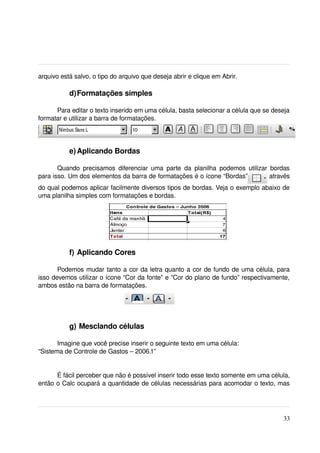 arquivo está salvo, o tipo do arquivo que deseja abrir e clique em Abrir.

            d)Formatações simples

      Para editar o texto inserido em uma célula, basta selecionar a célula que se deseja 
formatar e utilizar a barra de formatações.




            e) Aplicando Bordas

       Quando   precisamos  diferenciar   uma   parte   da   planilha   podemos   utilizar   bordas 
para isso. Um dos elementos da barra de formatações é o ícone “Bordas”                     através 
do qual podemos aplicar facilmente diversos tipos de bordas. Veja o exemplo abaixo de 
uma planilha simples com formatações e bordas.




            f) Aplicando Cores

       Podemos mudar tanto a cor da letra quanto a cor de fundo de uma célula, para 
isso devemos utilizar o ícone “Cor da fonte” e “Cor do plano de fundo” respectivamente, 
ambos estão na barra de formatações.




            g) Mesclando células

       Imagine que você precise inserir o seguinte texto em uma célula: 
“Sistema de Controle de Gastos – 2006.1”


      É fácil perceber que não é possível inserir todo esse texto somente em uma célula, 
então o Calc ocupará a quantidade de células necessárias para acomodar o texto, mas 




                                                                                                33
 