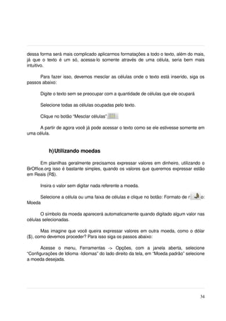 dessa forma será mais complicado aplicarmos formatações a todo o texto, além do mais, 
já   que   o   texto   é   um   só,   acessa­lo   somente   através   de   uma   célula,   seria   bem   mais 
intuitivo. 

      Para fazer isso, devemos mesclar as células onde o texto está inserido, siga os 
passos abaixo:

        Digite o texto sem se preocupar com a quantidade de células que ele ocupará

        Selecione todas as células ocupadas pelo texto.

        Clique no botão “Mesclar células” 

      A partir de agora você já pode acessar o texto como se ele estivesse somente em 
uma célula.


             h)Utilizando moedas

       Em planilhas geralmente precisamos expressar valores em dinheiro, utilizando o 
BrOffice.org isso é bastante simples, quando os valores que queremos expressar estão 
em Reais (R$).

        Insira o valor sem digitar nada referente a moeda.

     Selecione a célula ou uma faixa de células e clique no botão: Formato de número: 
Moeda 

       O símbolo da moeda aparecerá automaticamente quando digitado algum valor nas 
células selecionadas.

       Mas imagine que você queira expressar valores em outra moeda, como o dólar 
($), como devemos proceder? Para isso siga os passos abaixo:

       Acesse   o   menu,   Ferramentas   ­>   Opções,   com   a   janela   aberta,   selecione 
“Configurações de Idioma ­Idiomas” do lado direito da tela, em “Moeda padrão” selecione 
a moeda desejada.




                                                                                                          34
 