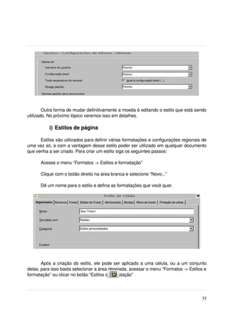 Outra forma de mudar definitivamente a moeda é editando o estilo que está sendo 
utilizado. No próximo tópico veremos isso em detalhes.

           i) Estilos de página

      Estilos são utilizados para definir várias formatações e configurações regionais de 
uma vez só, e com a vantagem desse estilo poder ser utilizado em qualquer documento 
que venha a ser criado. Para criar um estilo siga os seguintes passos:

      Acesse o menu “Formatos ­> Estilos e formatação”

      Clique com o botão direito na área branca e selecione “Novo...”

      Dê um nome para o estilo e defina as formatações que você quer.




       Após a criação do estilo, ele pode ser aplicado a uma célula, ou a um conjunto 
delas, para isso basta selecionar a área desejada, acessar o menu “Formatos ­> Estilos e 
formatação” ou clicar no botão “Estilos e formatação”




                                                                                       35
 