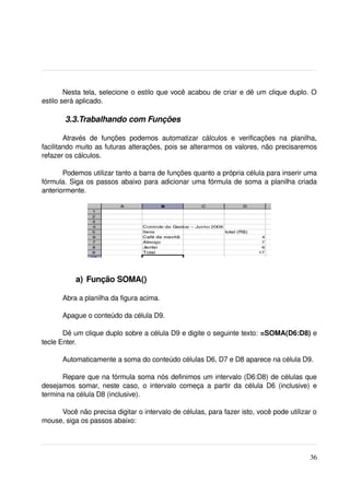 Nesta tela, selecione o estilo que você acabou de criar e dê um clique duplo. O 
estilo será aplicado.

        3.3.Trabalhando com Funções

        Através   de   funções   podemos   automatizar   cálculos   e   verificações   na   planilha, 
facilitando muito as futuras alterações, pois se alterarmos os valores, não precisaremos 
refazer os cálculos. 

       Podemos utilizar tanto a barra de funções quanto a própria célula para inserir uma 
fórmula. Siga os passos abaixo para adicionar uma fórmula de soma a planilha criada 
anteriormente.

 
  




            a)  Função SOMA()

       Abra a planilha da figura acima.

       Apague o conteúdo da célula D9.

       Dê um clique duplo sobre a célula D9 e digite o seguinte texto: =SOMA(D6:D8) e 
tecle Enter.

       Automaticamente a soma do conteúdo células D6, D7 e D8 aparece na célula D9.

      Repare que na fórmula soma nós definimos um intervalo (D6:D8) de células que 
desejamos somar, neste  caso, o intervalo  começa a partir  da célula  D6 (inclusive) e 
termina na célula D8 (inclusive).

     Você não precisa digitar o intervalo de células, para fazer isto, você pode utilizar o 
mouse, siga os passos abaixo:




                                                                                                  36
 