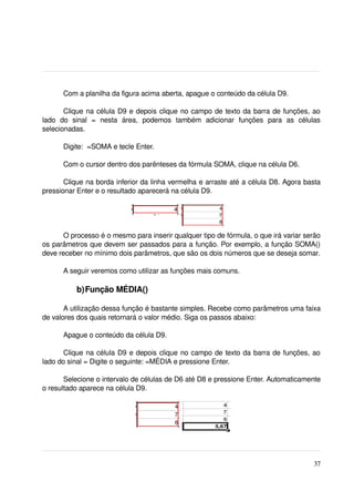 Com a planilha da figura acima aberta, apague o conteúdo da célula D9.

        Clique na célula D9 e depois clique no campo de texto da barra de funções, ao 
lado   do   sinal   =   nesta   área,   podemos   também   adicionar   funções   para   as   células 
selecionadas.

       Digite:  =SOMA e tecle Enter. 

       Com o cursor dentro dos parênteses da fórmula SOMA, clique na célula D6.

       Clique na borda inferior da linha vermelha e arraste até a célula D8. Agora basta 
pressionar Enter e o resultado aparecerá na célula D9.
 




       O processo é o mesmo para inserir qualquer tipo de fórmula, o que irá variar serão 
os parâmetros que devem ser passados para a função. Por exemplo, a função SOMA() 
deve receber no mínimo dois parâmetros, que são os dois números que se deseja somar. 

       A seguir veremos como utilizar as funções mais comuns.

            b)Função MÉDIA()

       A utilização dessa função é bastante simples. Recebe como parâmetros uma faixa 
de valores dos quais retornará o valor médio. Siga os passos abaixo:

       Apague o conteúdo da célula D9.

       Clique na célula D9 e depois clique no campo de texto da barra de funções, ao 
lado do sinal = Digite o seguinte: =MÉDIA e pressione Enter.

       Selecione o intervalo de células de D6 até D8 e pressione Enter. Automaticamente 
o resultado aparece na célula D9.




 




                                                                                                 37
 