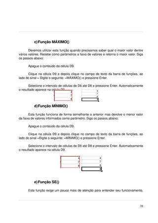  c) Função MÁXIMO()

       Devemos utilizar esta função quando precisamos saber qual o maior valor dentre 
vários valores. Recebe como parâmetros a faixa de valores e retorna o maior valor. Siga 
os passos abaixo:

      Apague o conteúdo da célula D9.

       Clique na célula D9 e depois clique no campo de texto da barra de funções, ao 
lado do sinal = Digite o seguinte: =MÁXIMO() e pressione Enter.

       Selecione o intervalo de células de D6 até D8 e pressione Enter. Automaticamente 
o resultado aparece na célula D9.




           d)Função MÍNIMO()

       Esta função funciona de forma semelhante a anterior mas devolve o menor valor 
da faixa de valores informados como parâmetro. Siga os passos abaixo:

      Apague o conteúdo da célula D9.

       Clique na célula D9 e depois clique no campo de texto da barra de funções, ao 
lado do sinal =Digite o seguinte: =MÍNIMO() e pressione Enter.

       Selecione o intervalo de células de D6 até D8 e pressione Enter. Automaticamente 
o resultado aparece na célula D9.




           e) Função SE()

      Esta função exige um pouco mais de atenção para entender seu funcionamento, 



                                                                                     38
 