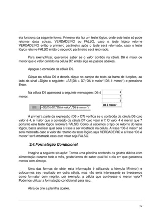 ela funciona da seguinte forma: Primeiro ela faz um teste lógico, onde este teste só pode 
retornar   duas   coisas,   VERDADEIRO   ou   FALSO,   caso   o   teste   lógico   retorne 
VERDADEIRO então  o primeiro parâmetro após o teste  será  retornado, caso o teste 
lógico retorne FALSO então o segundo parâmetro será retornado.

      Para exemplificar, queremos saber se o valor contido na célula D6 é maior ou 
menor que o valor contido na célula D7, então siga os passos abaixos.

       Apague o conteúdo da célula D9.

       Clique na célula D9 e depois clique no campo de texto da barra de funções, ao 
lado do sinal =Digite o seguinte: =SE(D6 > D7;“D6 é maior”;”D6 é menor”) e pressione 
Enter.

      Na célula D9 aparecerá a seguinte mensagem: D6 é 
menor.




       A primeira parte da expressão (D6 > D7) verifica se o conteúdo da célula D6 cujo 
valor é 4, é maior que o conteúdo da célula D7 cujo valor é 7. O valor 4 é menor que 7 
portanto este teste lógico retornará FALSO. Como já sabemos o tipo de retorno do teste 
lógico, basta analisar qual será a frase a ser mostrada na célula. A frase “D6 é maior” só 
será mostrada caso o valor de retorno do teste lógico seja VERDADEIRO e a frase “D6 é 
menor” será mostrada caso este valor seja FALSO.

         3.4.Formatação Condicional

      Imagine a seguinte situação: Temos uma planilha contendo os gastos diários com 
alimentação durante todo o mês, gostaríamos de saber qual foi o dia em que gastamos 
menos com almoço. 

       Uma   das   formas   de   obter   esta   informação   é   utilizando   a   fórmula   Mínimo()   e 
colocarmos seu resultado em outra célula, mas não seria interessante se tivessemos 
como   formatar   com   negrito,   por   exemplo,   a   célula   que   contivesse   o   menor   valor? 
Podemos utilizar a formatação condicional para isso.

       Abra ou crie a planilha abaixo.




                                                                                                     39
 