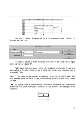 Selecione   o   intervalo   de   células   de   D6   a   D8   e   acesse   o   menu   “Formato   ­   > 
Formatação condicional”




      Preencha  as caixas de  texto  referentes   a  Condição   1  de  acordo  com  a  figura 
acima e pressione o botão OK.

       Podemos ver facilmente que o mínimo entre as células selecionadas é 4, portanto 
após   aplicar   a   fórmula   o   Calc   formata   a   célula   que   contém   este   resultado   com   a 
formatação Título.

Obs.:  O Calc não aplica formatações individuais à células (negrito, itálico, sublinhado, 
etc), ao invés disso, ele aplica formatações através de estilos pré­definidos ou criados 
por você.

Obs.:  Em alguns casos, é preciso aplicar a formatação condicional para cada célula, 
então você deve aplicar as regras da forma que foi visto e repetir o processo para todas 
as demais.




                                                                                                         40
 