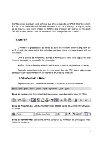 BrOffice.org ou qualquer outro software que ofereça suporte ao OASIS OpenDocument. 
A suíte de escritório Microsoft Office® não oferece suporte a este tipo de arquivo, então 
se   os   arquivos que   forem   criados   no  BrOffice.org  precisem  ser   abertos   no  Microsoft 
Office®, então o mesmo deve ser salvo em formato compatível com o mesmo.



    2. WRITER


        O Writer é o processador de textos da suíte de escritório BrOffice.org, com ele 
você poderá criar documentos dos mais diversos tipos, desde um texto simples, até um 
livro inteiro.

     Com  o  auxílio   da  ferramenta   “Estilos  e  Formatação”  você   será   capaz   de  criar 
documentos seguindo um padrão de formatação. 

       Verifica os erros de ortografia automaticamente e oferece sugestões de correção. 

      Converte automaticamente seu documento em formato PDF, assim todo mundo 
conseguirá ver o documento sem precisar ter o BrOffice.org instalado.

        2.1.Conhecendo o Writer

       Segue abaixo uma breve descrição sobre o ambiente de trabalho do Writer:




Barra de menus: Esta barra disponibiliza acesso às mais diversas funções do Writer.




Barra de ferramentas: Esta barra disponibiliza acesso rápido às opções mais utilizadas  
no Writer.




Barra de formatação:  Esta barra permite adicionar ou modificar as formatações mais  
utilizadas em textos.



                                                                                                   5
 