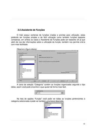  3.5.Assistente de Funções

      O   Calc   possui   centenas   de   funções   criadas   e   prontas   para   utilização,   estas 
podendo   ser   funções   simples   e   de   fácil   utilização   como   também   funções   bastante 
complexas, em ambos os casos o Assistente de Funções pode ser bastante útil já que 
além de nos dar informações sobre a utilização da função, também nos permite criá­la 
com mais facilidade.

       Observe a figura abaixo:




       A caixa de seleção “Categoria” contém as funções organizadas segundo o tipo 
delas, assim você pode encontrar o que quiser de forma mais fácil.




      Na   lista   de   opções   “Função”   você   pode   ver   todas   as   funções   pertencentes   à 
categoria selecionada e pode ver também uma breve descrição.

 




                                                                                                    41
 