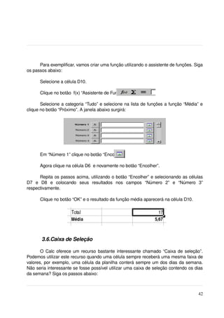 Para exemplificar, vamos criar uma função utilizando o assistente de funções. Siga 
os passos abaixo:

       Selecione a célula D10.

       Clique no botão  f(x) “Assistente de Funções”.

       Selecione a categoria “Tudo” e selecione na lista de funções a função “Média” e 
clique no botão “Próximo”. A janela abaixo surgirá:




       Em “Número 1” clique no botão “Encolher”.

       Agora clique na célula D6  e novamente no botão “Encolher”. 

        Repita os passos acima, utilizando o botão “Encolher” e selecionando as células 
D7   e   D8   e   colocando   seus   resultados   nos   campos   “Número   2”   e   “Número   3” 
respectivamente.

       Clique no botão “OK” e o resultado da função média aparecerá na célula D10.




        3.6.Caixa de Seleção

       O Calc oferece um recurso bastante interessante chamado “Caixa de seleção”. 
Podemos utilizar este recurso quando uma célula sempre receberá uma mesma faixa de 
valores, por exemplo, uma célula da planilha conterá sempre um dos dias da semana. 
Não seria interessante se fosse possível utilizar uma caixa de seleção contendo os dias 
da semana? Siga os passos abaixo:



                                                                                             42
 
