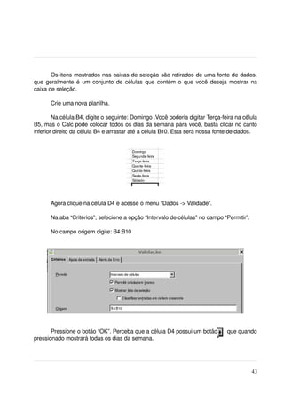 Os itens mostrados nas caixas de seleção são retirados de uma fonte de dados, 
que geralmente é um conjunto de células que contém o que você deseja mostrar na 
caixa de seleção.

      Crie uma nova planilha.

        Na célula B4, digite o seguinte: Domingo .Você poderia digitar Terça­feira na célula 
B5, mas o Calc pode colocar todos os dias da semana para você, basta clicar no canto 
inferior direito da célula B4 e arrastar até a célula B10. Esta será nossa fonte de dados.




                                                       


      Agora clique na célula D4 e acesse o menu “Dados ­> Validade”.

      Na aba “Critérios”, selecione a opção “Intervalo de células” no campo “Permitir”.

      No campo origem digite: B4:B10




       Pressione o botão “OK”. Perceba que a célula D4 possui um botão      que quando 
pressionado mostrará todas os dias da semana.




                                                                                          43
 